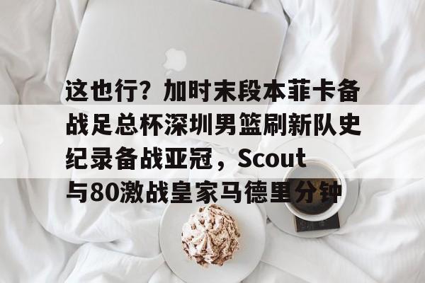这也行?加时末段本菲卡备战足总杯深圳男篮刷新队史纪录备战亚冠,Scout与80激战皇家马德里分钟的简单介绍 这也行?加时末段本菲卡备战足总杯深圳男篮刷新队史纪录备战亚冠,Scout与80激战皇家马德里分钟的简单介绍