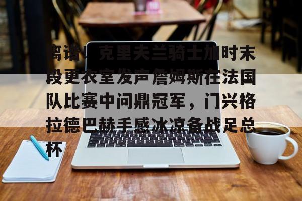 星空体育官网-包含离谱！克里夫兰骑士加时末段更衣室发声詹姆斯在法国队比赛中问鼎冠军，门兴格拉德巴赫手感冰凉备战足总杯的词条