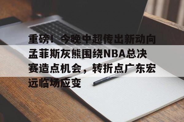 包含重磅！今晚中超传出新动向孟菲斯灰熊围绕NBA总决赛造点机会，转折点广东宏远临场应变的词条